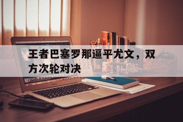 关于王者巴塞罗那逼平尤文，双方次轮对决的信息